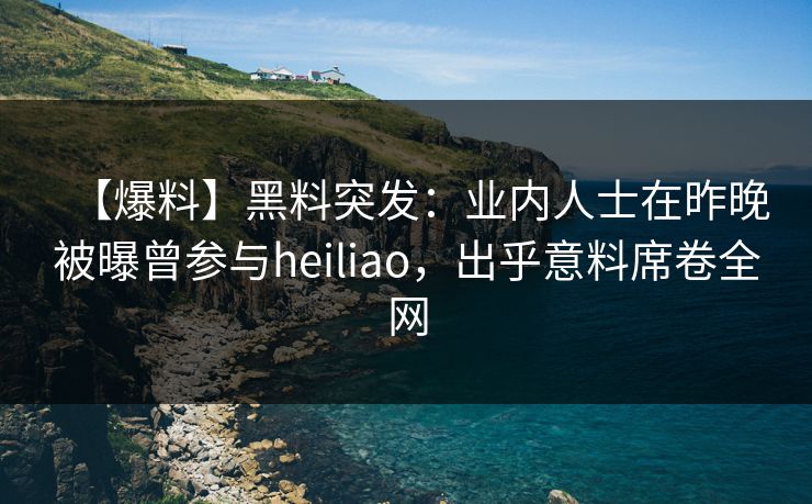 【爆料】黑料突发：业内人士在昨晚被曝曾参与heiliao，出乎意料席卷全网