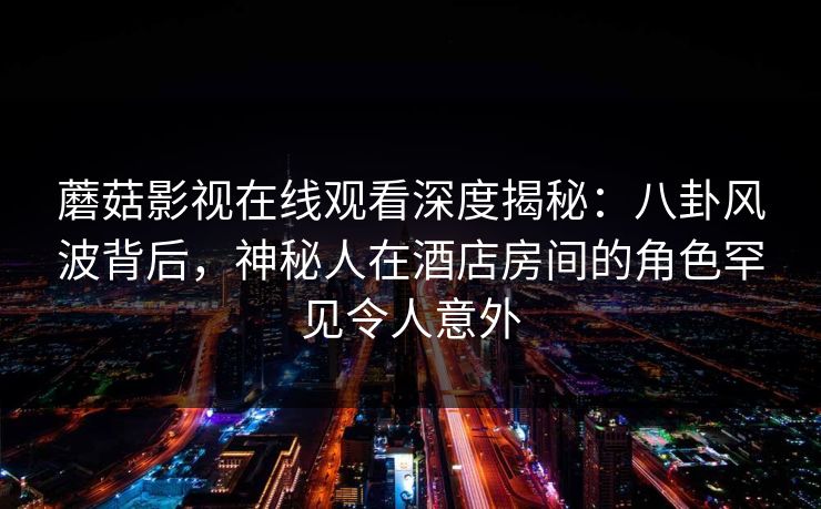 蘑菇影视在线观看深度揭秘：八卦风波背后，神秘人在酒店房间的角色罕见令人意外