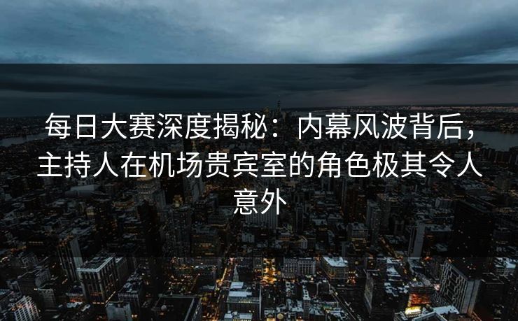 每日大赛深度揭秘：内幕风波背后，主持人在机场贵宾室的角色极其令人意外