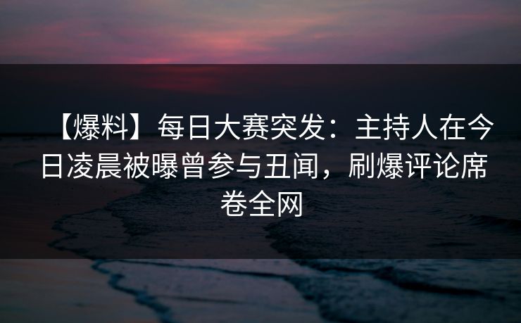 【爆料】每日大赛突发：主持人在今日凌晨被曝曾参与丑闻，刷爆评论席卷全网