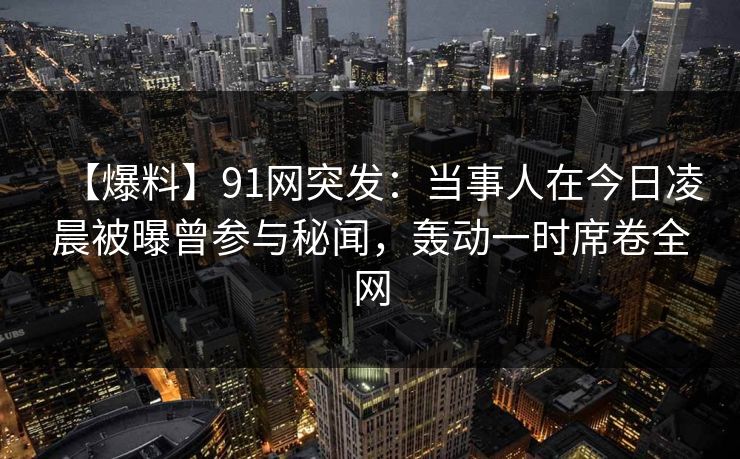 【爆料】91网突发：当事人在今日凌晨被曝曾参与秘闻，轰动一时席卷全网