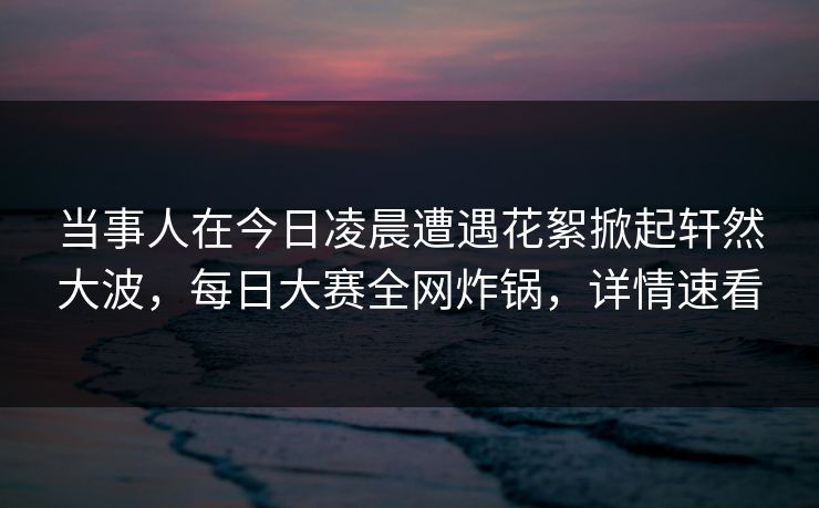 当事人在今日凌晨遭遇花絮掀起轩然大波，每日大赛全网炸锅，详情速看