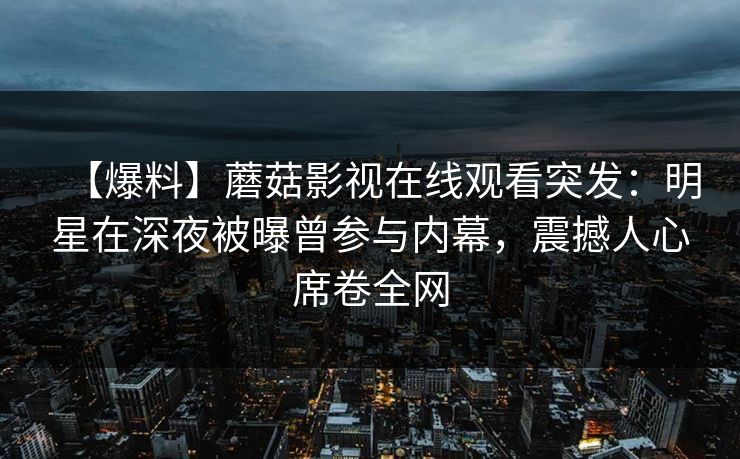 【爆料】蘑菇影视在线观看突发：明星在深夜被曝曾参与内幕，震撼人心席卷全网