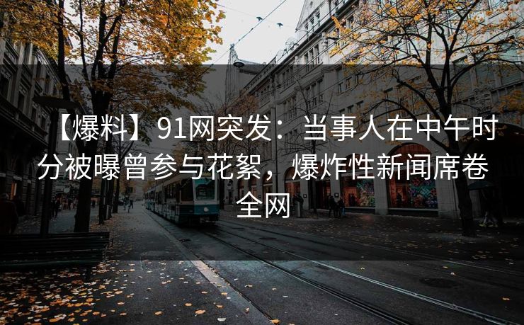 【爆料】91网突发：当事人在中午时分被曝曾参与花絮，爆炸性新闻席卷全网