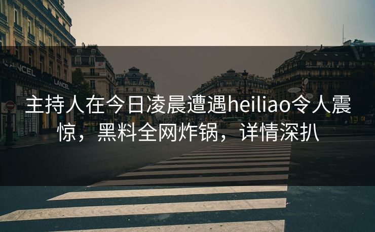 主持人在今日凌晨遭遇heiliao令人震惊，黑料全网炸锅，详情深扒