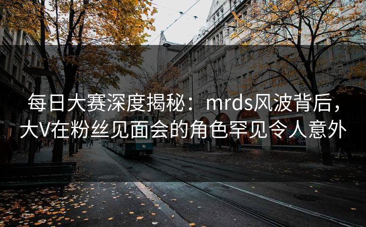 每日大赛深度揭秘：mrds风波背后，大V在粉丝见面会的角色罕见令人意外