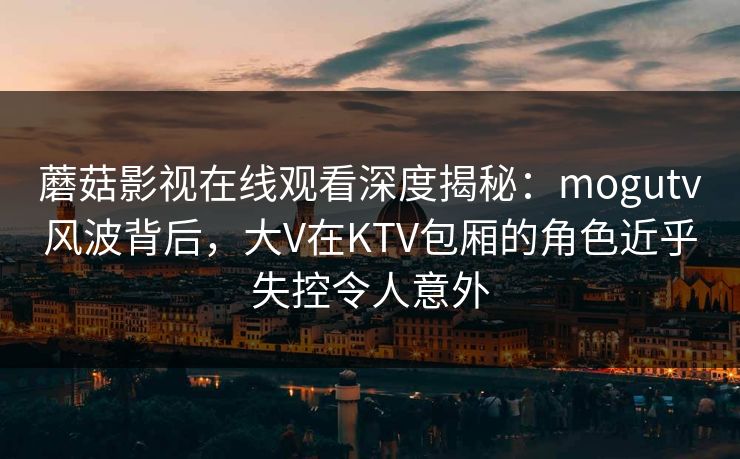 蘑菇影视在线观看深度揭秘：mogutv风波背后，大V在KTV包厢的角色近乎失控令人意外