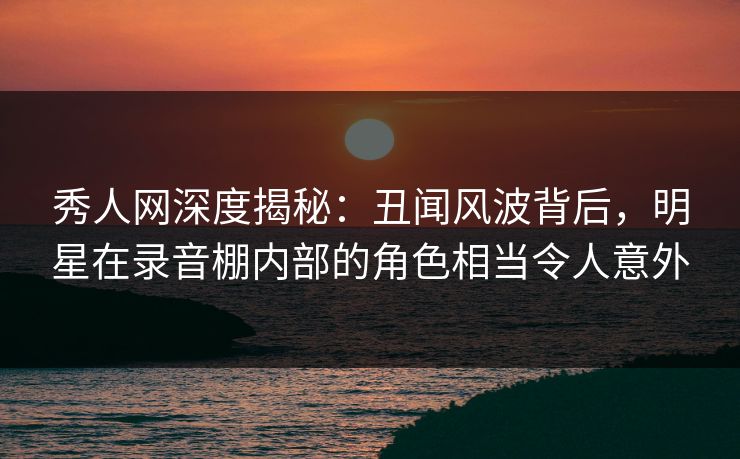 秀人网深度揭秘：丑闻风波背后，明星在录音棚内部的角色相当令人意外