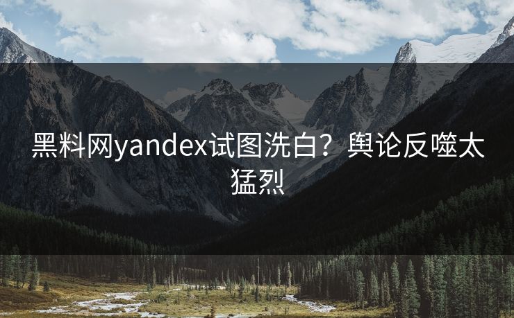 黑料网yandex试图洗白？舆论反噬太猛烈