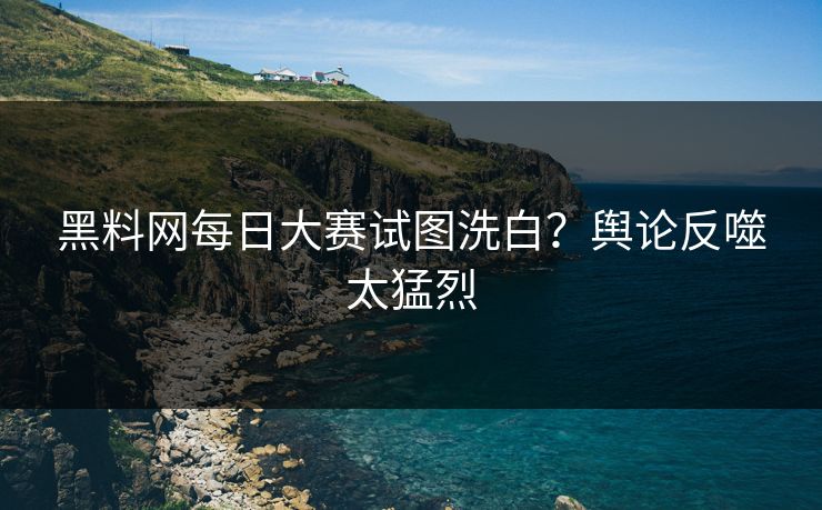 黑料网每日大赛试图洗白？舆论反噬太猛烈