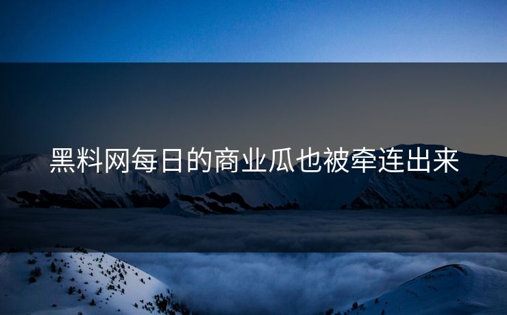 黑料网每日的商业瓜也被牵连出来