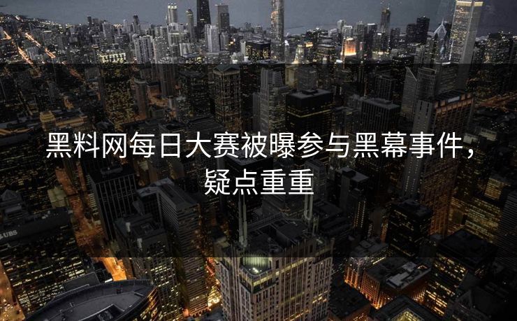 黑料网每日大赛被曝参与黑幕事件，疑点重重
