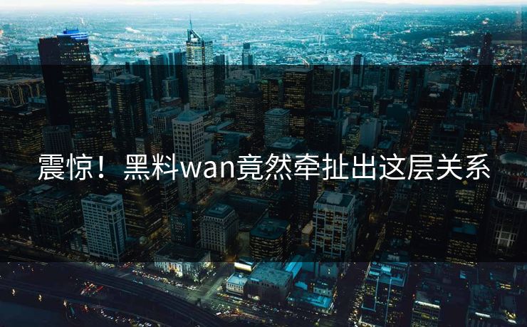 震惊！黑料wan竟然牵扯出这层关系