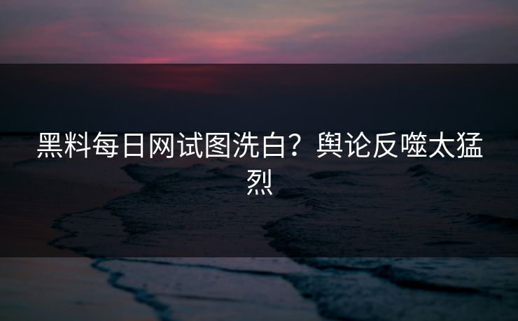 黑料每日网试图洗白？舆论反噬太猛烈