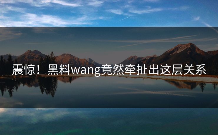 震惊！黑料wang竟然牵扯出这层关系