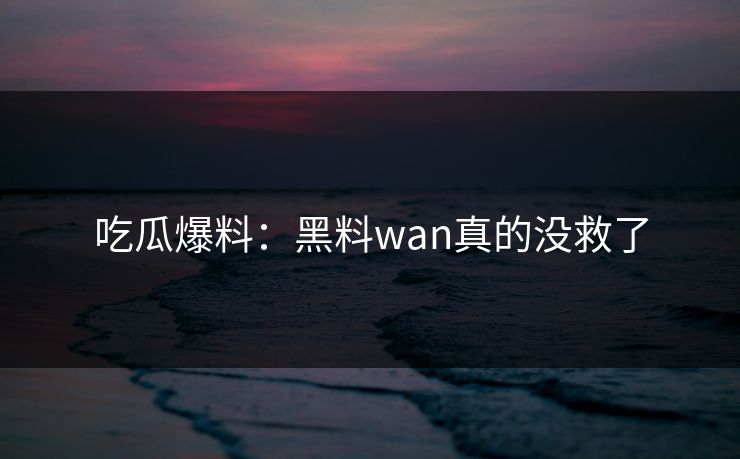吃瓜爆料：黑料wan真的没救了