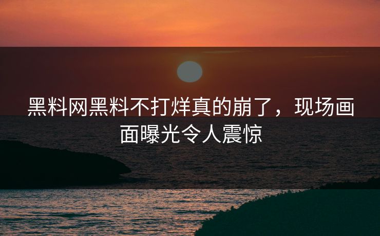 黑料网黑料不打烊真的崩了，现场画面曝光令人震惊