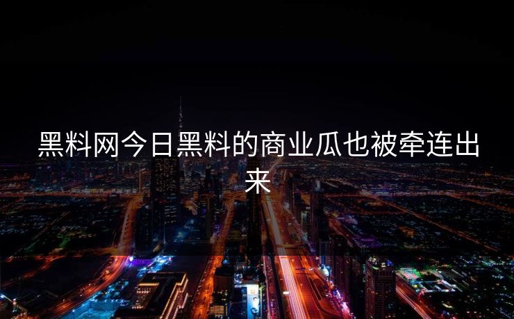 黑料网今日黑料的商业瓜也被牵连出来