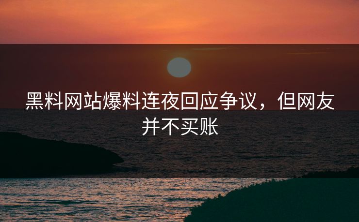 黑料网站爆料连夜回应争议，但网友并不买账