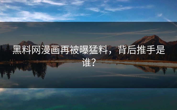 黑料网漫画再被曝猛料，背后推手是谁？