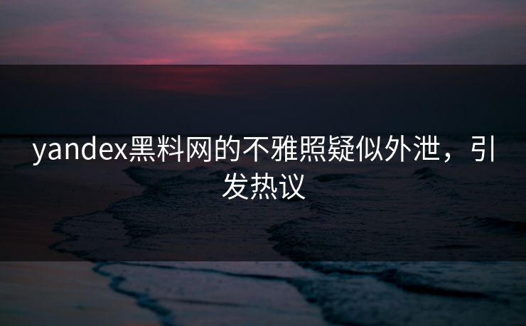 yandex黑料网的不雅照疑似外泄，引发热议