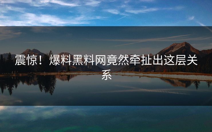 震惊！爆料黑料网竟然牵扯出这层关系