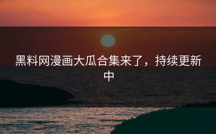 黑料网漫画大瓜合集来了，持续更新中