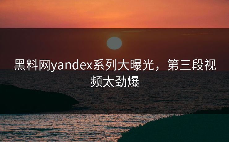 黑料网yandex系列大曝光，第三段视频太劲爆