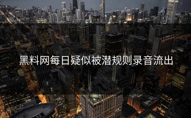 黑料网每日疑似被潜规则录音流出