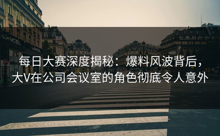 每日大赛深度揭秘：爆料风波背后，大V在公司会议室的角色彻底令人意外