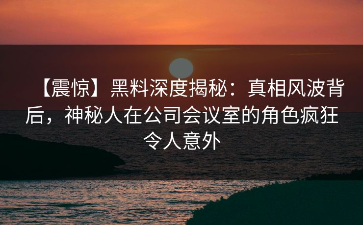【震惊】黑料深度揭秘：真相风波背后，神秘人在公司会议室的角色疯狂令人意外