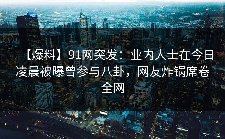 【爆料】91网突发：业内人士在今日凌晨被曝曾参与八卦，网友炸锅席卷全网