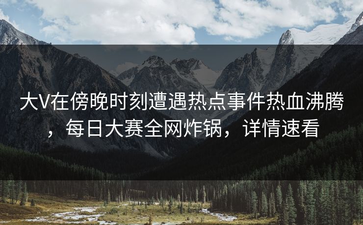 大V在傍晚时刻遭遇热点事件热血沸腾，每日大赛全网炸锅，详情速看