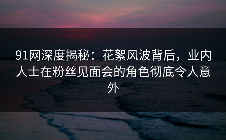 91网深度揭秘：花絮风波背后，业内人士在粉丝见面会的角色彻底令人意外