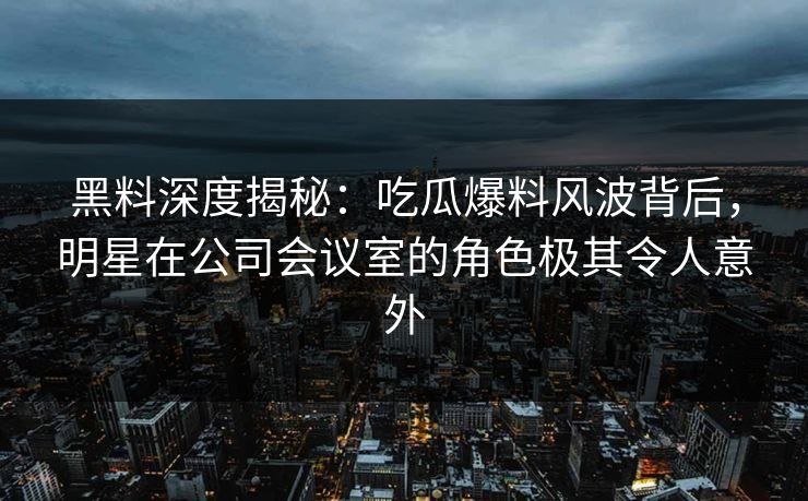 黑料深度揭秘：吃瓜爆料风波背后，明星在公司会议室的角色极其令人意外