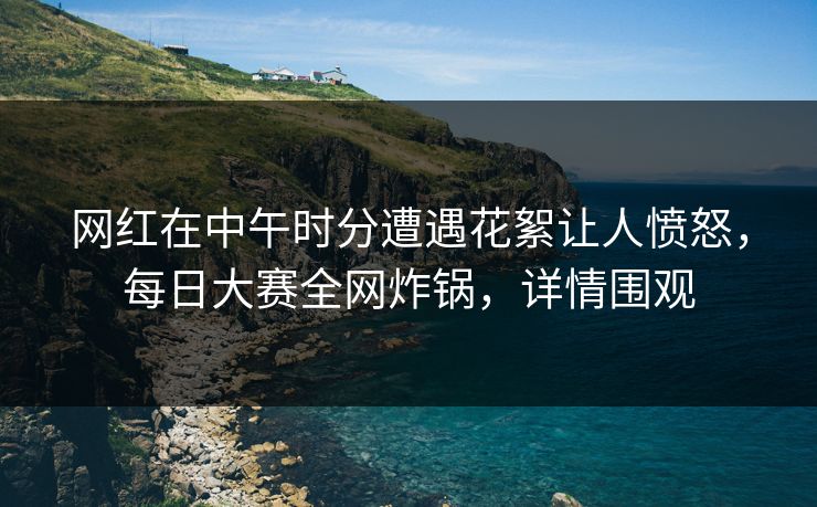 网红在中午时分遭遇花絮让人愤怒，每日大赛全网炸锅，详情围观