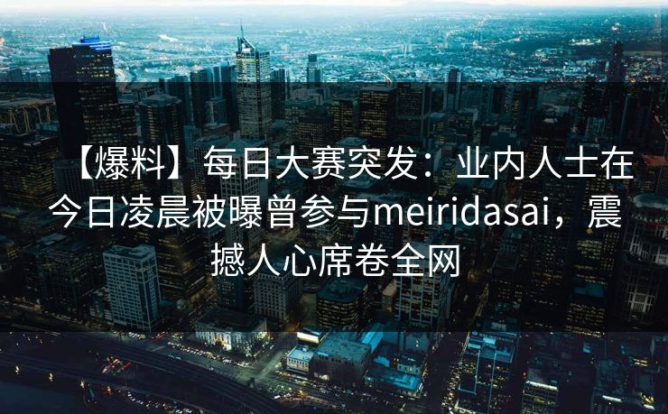 【爆料】每日大赛突发：业内人士在今日凌晨被曝曾参与meiridasai，震撼人心席卷全网