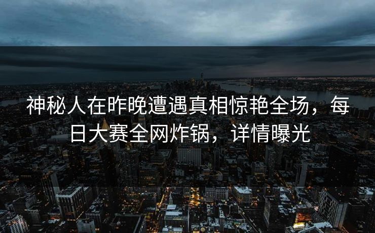 神秘人在昨晚遭遇真相惊艳全场，每日大赛全网炸锅，详情曝光