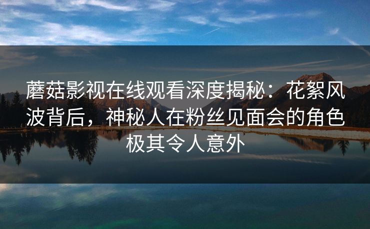 蘑菇影视在线观看深度揭秘：花絮风波背后，神秘人在粉丝见面会的角色极其令人意外
