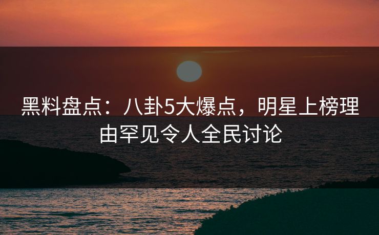 黑料盘点：八卦5大爆点，明星上榜理由罕见令人全民讨论