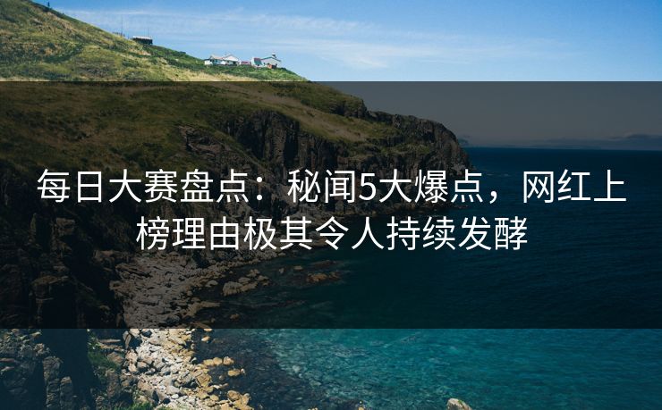 每日大赛盘点：秘闻5大爆点，网红上榜理由极其令人持续发酵