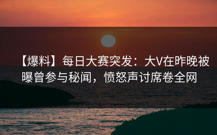 【爆料】每日大赛突发：大V在昨晚被曝曾参与秘闻，愤怒声讨席卷全网