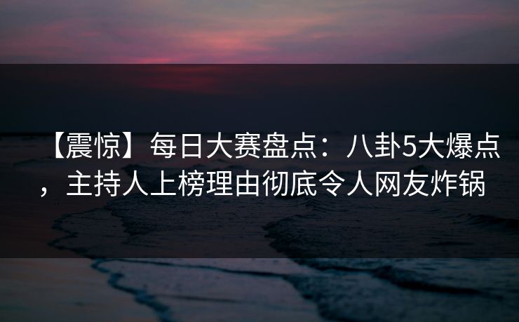 【震惊】每日大赛盘点：八卦5大爆点，主持人上榜理由彻底令人网友炸锅