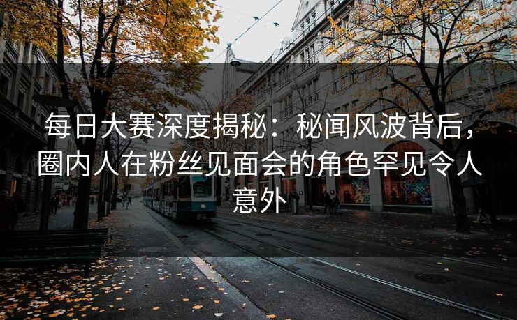 每日大赛深度揭秘：秘闻风波背后，圈内人在粉丝见面会的角色罕见令人意外