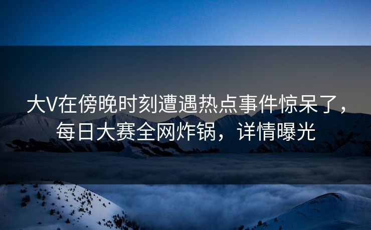 大V在傍晚时刻遭遇热点事件惊呆了，每日大赛全网炸锅，详情曝光