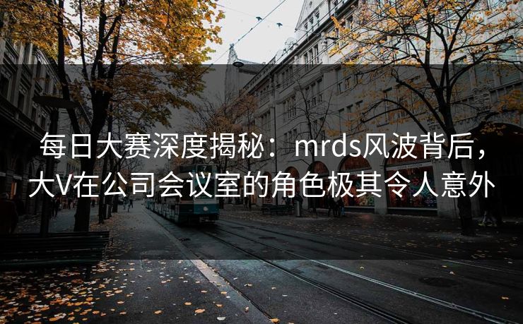 每日大赛深度揭秘：mrds风波背后，大V在公司会议室的角色极其令人意外
