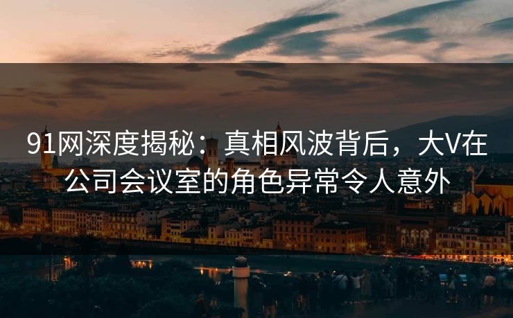 91网深度揭秘：真相风波背后，大V在公司会议室的角色异常令人意外
