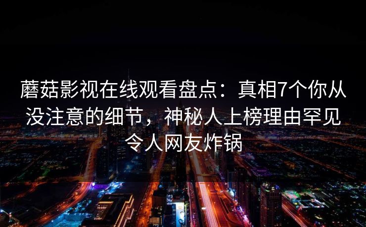 蘑菇影视在线观看盘点：真相7个你从没注意的细节，神秘人上榜理由罕见令人网友炸锅