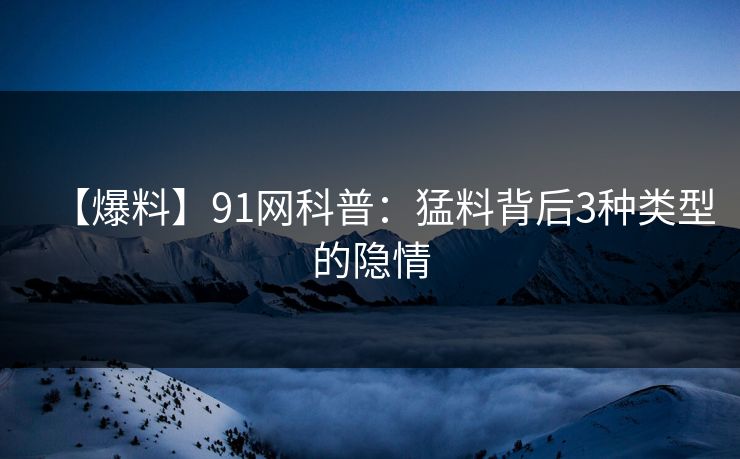 【爆料】91网科普：猛料背后3种类型的隐情