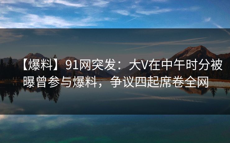 【爆料】91网突发：大V在中午时分被曝曾参与爆料，争议四起席卷全网